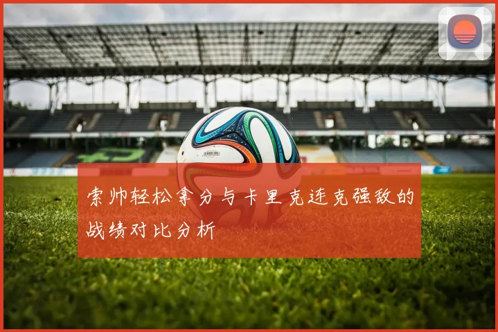 索帅轻松拿分与卡里克连克强敌的战绩对比分析