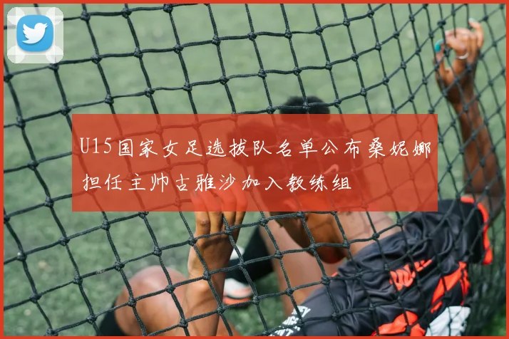 U15国家女足选拔队名单公布桑妮娜担任主帅古雅沙加入教练组