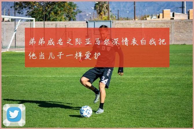 弟弟成名之际亚马尔深情表白我把他当儿子一样爱护