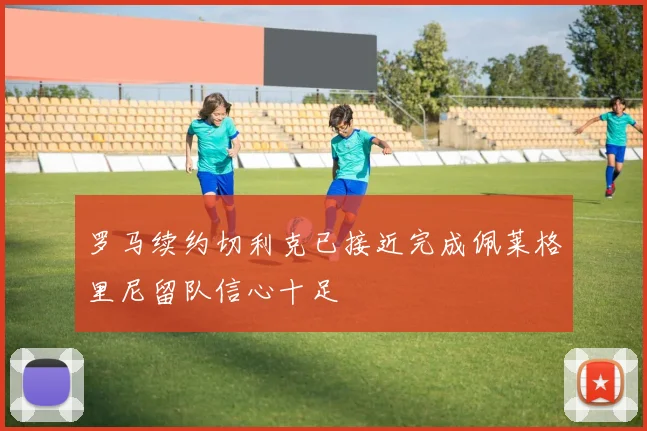 罗马续约切利克已接近完成佩莱格里尼留队信心十足