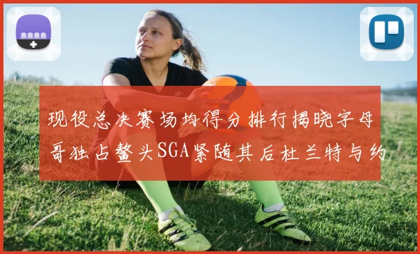 现役总决赛场均得分排行揭晓字母哥独占鳌头SGA紧随其后杜兰特与约基奇争夺第三
