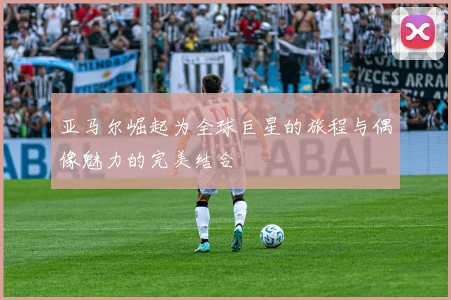 亚马尔崛起为全球巨星的旅程与偶像魅力的完美结合