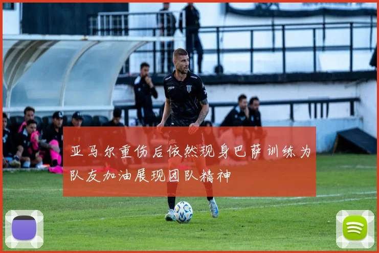亚马尔重伤后依然现身巴萨训练为队友加油展现团队精神