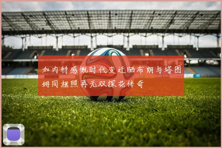 加内特感慨时代变迁晒布朗与塔图姆同框照再无双探花传奇